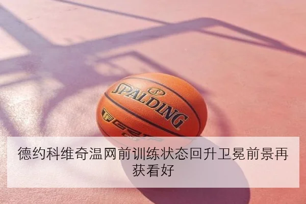 德约科维奇温网前训练状态回升卫冕前景再获看好